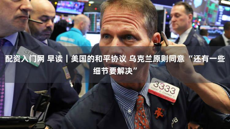 配资入门网 早读｜美国的和平协议 乌克兰原则同意 “还有一些细节要解决”