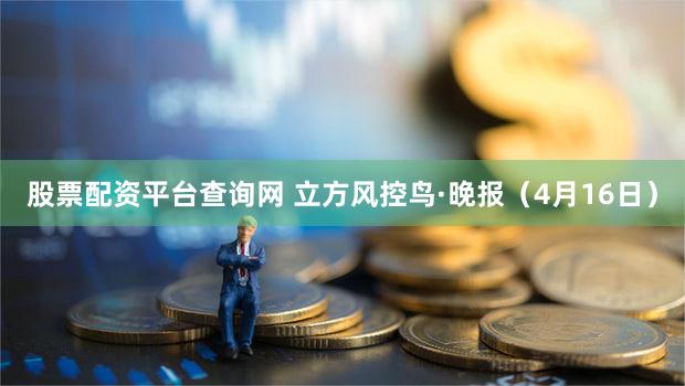 股票配资平台查询网 立方风控鸟·晚报（4月16日）