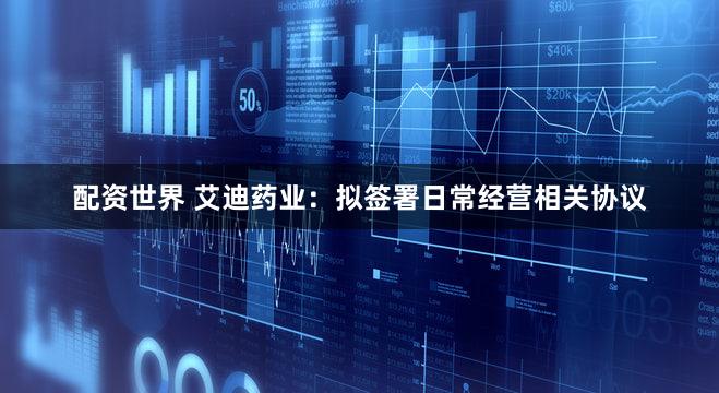 配资世界 艾迪药业：拟签署日常经营相关协议