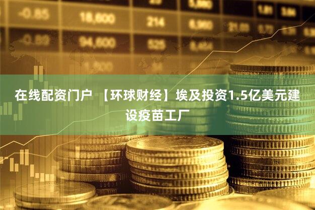 在线配资门户 【环球财经】埃及投资1.5亿美元建设疫苗工厂