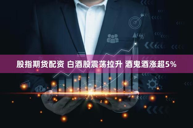 股指期货配资 白酒股震荡拉升 酒鬼酒涨超5%