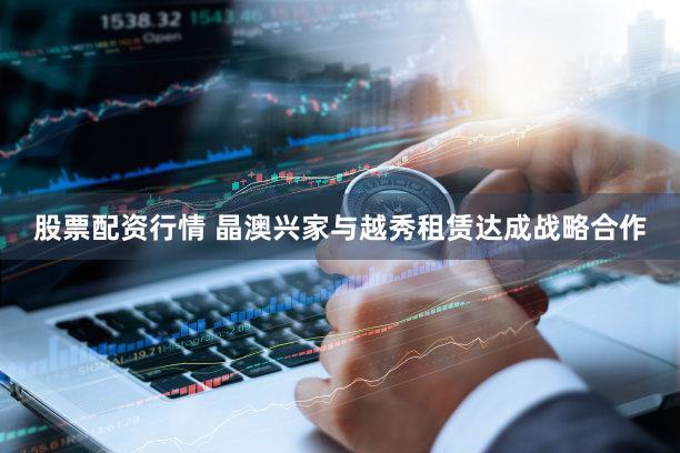 股票配资行情 晶澳兴家与越秀租赁达成战略合作