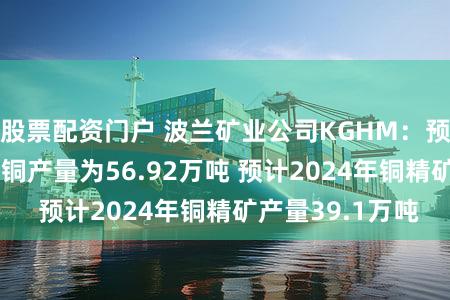 股票配资门户 波兰矿业公司KGHM：预计2024年电解铜产量为56.92万吨 预计2024年铜精矿产量39.1万吨