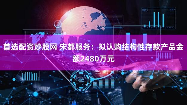 首选配资炒股网 宋都服务：拟认购结构性存款产品金额2480万元