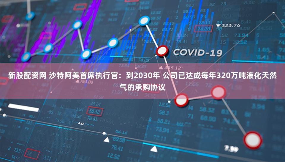 新股配资网 沙特阿美首席执行官：到2030年 公司已达成每年320万吨液化天然气的承购协议