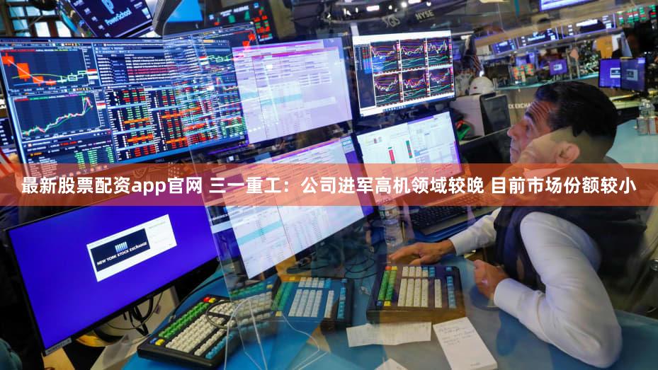 最新股票配资app官网 三一重工：公司进军高机领域较晚 目前市场份额较小