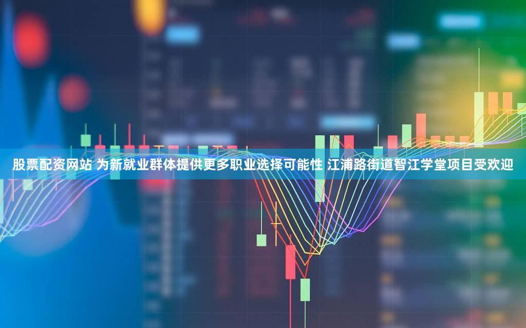 股票配资网站 为新就业群体提供更多职业选择可能性 江浦路街道智江学堂项目受欢迎