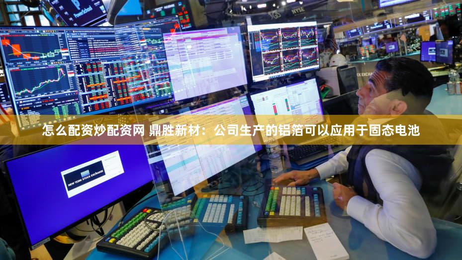 怎么配资炒配资网 鼎胜新材：公司生产的铝箔可以应用于固态电池