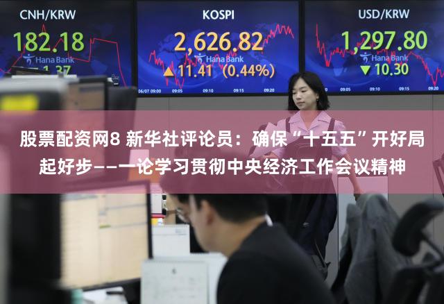 股票配资网8 新华社评论员：确保“十五五”开好局起好步——一论学习贯彻中央经济工作会议精神