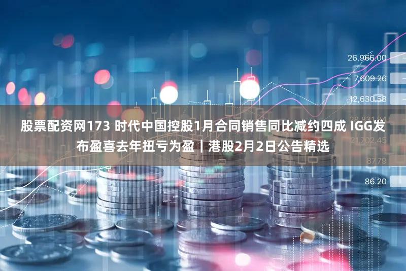 股票配资网173 时代中国控股1月合同销售同比减约四成 IGG发布盈喜去年扭亏为盈｜港股2月2日公告精选
